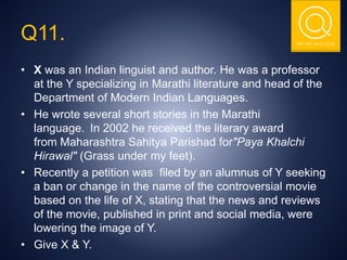 THE NSIT QUIZ CLUB
Q11.
• X was an Indian linguist and author. He was a professor
at the Y specializing in Marathi literature and head of the
Department of Modern Indian Languages.
• He wrote several short stories in the Marathi
language. In 2002 he received the literary award
from Maharashtra Sahitya Parishad for"Paya Khalchi
Hirawal" (Grass under my feet).
• Recently a petition was filed by an alumnus of Y seeking
a ban or change in the name of the controversial movie
based on the life of X, stating that the news and reviews
of the movie, published in print and social media, were
lowering the image of Y.
• Give X & Y.
 