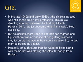 THE NSIT QUIZ CLUB
Q12.
• In the late 1940s and early 1950s , the cinema industry
was still considered a low profession. This music
director, who had delivered his first big hit with
Rattan(1944), had just become Hindi film music’s blue-
eyed boy.
• But his parents were keen to get their son married and
figured there was no chance of him getting married if
they let on that he was in the cinema industry. So, he got
married posing as a tailor.
• Ironically, enough found that the wedding band along
with the baraat was playing the latest hit songs from
Rattan.
 