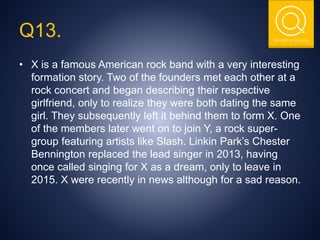 THE NSIT QUIZ CLUB
Q13.
• X is a famous American rock band with a very interesting
formation story. Two of the founders met each other at a
rock concert and began describing their respective
girlfriend, only to realize they were both dating the same
girl. They subsequently left it behind them to form X. One
of the members later went on to join Y, a rock super-
group featuring artists like Slash. Linkin Park’s Chester
Bennington replaced the lead singer in 2013, having
once called singing for X as a dream, only to leave in
2015. X were recently in news although for a sad reason.
 