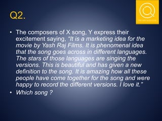 THE NSIT QUIZ CLUB
Q2.
• The composers of X song, Y express their
excitement saying, “It is a marketing idea for the
movie by Yash Raj Films. It is phenomenal idea
that the song goes across in different languages.
The stars of those languages are singing the
versions. This is beautiful and has given a new
definition to the song. It is amazing how all these
people have come together for the song and were
happy to record the different versions. I love it.”
• Which song ?
 