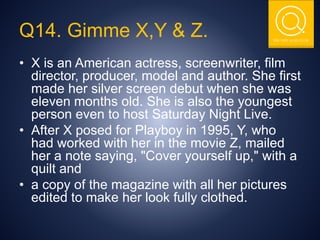 THE NSIT QUIZ CLUB
Q14. Gimme X,Y & Z.
• X is an American actress, screenwriter, film
director, producer, model and author. She first
made her silver screen debut when she was
eleven months old. She is also the youngest
person even to host Saturday Night Live.
• After X posed for Playboy in 1995, Y, who
had worked with her in the movie Z, mailed
her a note saying, "Cover yourself up," with a
quilt and
• a copy of the magazine with all her pictures
edited to make her look fully clothed.
 