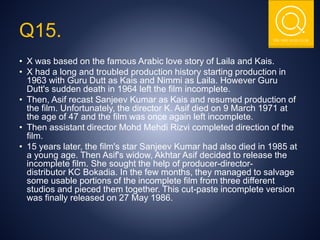 THE NSIT QUIZ CLUB
Q15.
• X was based on the famous Arabic love story of Laila and Kais.
• X had a long and troubled production history starting production in
1963 with Guru Dutt as Kais and Nimmi as Laila. However Guru
Dutt's sudden death in 1964 left the film incomplete.
• Then, Asif recast Sanjeev Kumar as Kais and resumed production of
the film. Unfortunately, the director K. Asif died on 9 March 1971 at
the age of 47 and the film was once again left incomplete.
• Then assistant director Mohd Mehdi Rizvi completed direction of the
film.
• 15 years later, the film's star Sanjeev Kumar had also died in 1985 at
a young age. Then Asif's widow, Akhtar Asif decided to release the
incomplete film. She sought the help of producer-director-
distributor KC Bokadia. In the few months, they managed to salvage
some usable portions of the incomplete film from three different
studios and pieced them together. This cut-paste incomplete version
was finally released on 27 May 1986.
 
