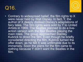 THE NSIT QUIZ CLUB
Q16.
• Contrary to widespread belief, the film rights to X
were never held by Walt Disney. In fact, Y, the
author of X deeply disliked Disney's adaptations of
fairy tales. The film rights were sold by Y to United
Artists in 1969. The Beatles planned to do a live-
action version with the four Beatles playing the
main roles. The group approached Stanley
Kubrick to direct the film. Even though he briefly
considered directing the film, Kubrick turned the
offer down, as he felt X was unfilmable due to its
immensity. Soon the plans for the film came to
nothing because Y didn't want the Beatles in the
film.
 