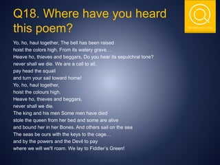 THE NSIT QUIZ CLUB
Q18. Where have you heard
this poem?
Yo, ho, haul together, The bell has been raised
hoist the colors high. From its watery grave…
Heave ho, thieves and beggars, Do you hear its sepulchral tone?
never shall we die. We are a call to all,
pay head the squall
and turn your sail toward home!
Yo, ho, haul together,
hoist the colours high.
Heave ho, thieves and beggars,
never shall we die.
The king and his men Some men have died
stole the queen from her bed and some are alive
and bound her in her Bones. And others sail on the sea
The seas be ours with the keys to the cage…
and by the powers and the Devil to pay
where we will we'll roam. We lay to Fiddler’s Green!
 