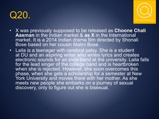 THE NSIT QUIZ CLUB
Q20.
• X was previously supposed to be released as Choone Chali
Aasman in the Indian market & as X in the International
market. It is a 2014 Indian drama film directed by Shonali
Bose based on her cousin Malini Bose.
• Laila is a teenager with cerebral palsy. She is a student
at DU and an aspiring writer who writes lyrics and creates
electronic sounds for an indie band at the university. Laila falls
for the lead singer of the college band and is heartbroken
when she is rejected. However, she soon overcomes this
phase, when she gets a scholarship for a semester at New
York University and moves there with her mother. As she
meets new people she embarks on a journey of sexual
discovery, only to figure out she is bisexual.
 