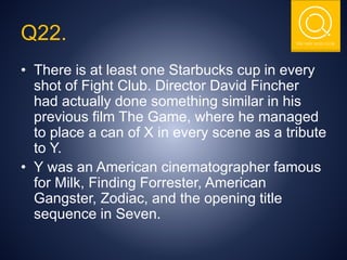 THE NSIT QUIZ CLUB
Q22.
• There is at least one Starbucks cup in every
shot of Fight Club. Director David Fincher
had actually done something similar in his
previous film The Game, where he managed
to place a can of X in every scene as a tribute
to Y.
• Y was an American cinematographer famous
for Milk, Finding Forrester, American
Gangster, Zodiac, and the opening title
sequence in Seven.
 