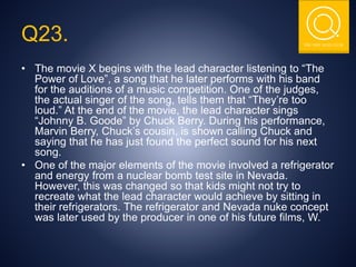 THE NSIT QUIZ CLUB
Q23.
• The movie X begins with the lead character listening to “The
Power of Love”, a song that he later performs with his band
for the auditions of a music competition. One of the judges,
the actual singer of the song, tells them that “They’re too
loud.” At the end of the movie, the lead character sings
“Johnny B. Goode” by Chuck Berry. During his performance,
Marvin Berry, Chuck’s cousin, is shown calling Chuck and
saying that he has just found the perfect sound for his next
song.
• One of the major elements of the movie involved a refrigerator
and energy from a nuclear bomb test site in Nevada.
However, this was changed so that kids might not try to
recreate what the lead character would achieve by sitting in
their refrigerators. The refrigerator and Nevada nuke concept
was later used by the producer in one of his future films, W.
 
