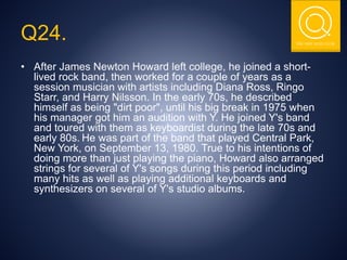 THE NSIT QUIZ CLUB
Q24.
• After James Newton Howard left college, he joined a short-
lived rock band, then worked for a couple of years as a
session musician with artists including Diana Ross, Ringo
Starr, and Harry Nilsson. In the early 70s, he described
himself as being "dirt poor", until his big break in 1975 when
his manager got him an audition with Y. He joined Y's band
and toured with them as keyboardist during the late 70s and
early 80s. He was part of the band that played Central Park,
New York, on September 13, 1980. True to his intentions of
doing more than just playing the piano, Howard also arranged
strings for several of Y's songs during this period including
many hits as well as playing additional keyboards and
synthesizers on several of Y's studio albums.
 
