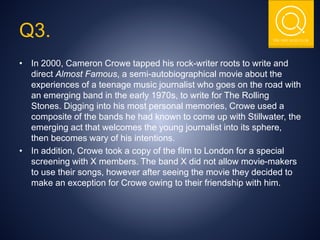 THE NSIT QUIZ CLUB
• In 2000, Cameron Crowe tapped his rock-writer roots to write and
direct Almost Famous, a semi-autobiographical movie about the
experiences of a teenage music journalist who goes on the road with
an emerging band in the early 1970s, to write for The Rolling
Stones. Digging into his most personal memories, Crowe used a
composite of the bands he had known to come up with Stillwater, the
emerging act that welcomes the young journalist into its sphere,
then becomes wary of his intentions.
• In addition, Crowe took a copy of the film to London for a special
screening with X members. The band X did not allow movie-makers
to use their songs, however after seeing the movie they decided to
make an exception for Crowe owing to their friendship with him.
Q3.
 