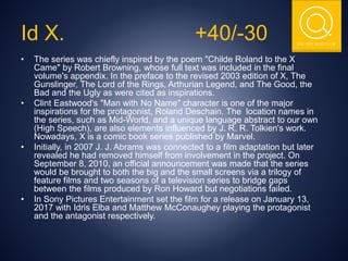 THE NSIT QUIZ CLUB
Id X. +40/-30
• The series was chiefly inspired by the poem "Childe Roland to the X
Came" by Robert Browning, whose full text was included in the final
volume's appendix. In the preface to the revised 2003 edition of X, The
Gunslinger, The Lord of the Rings, Arthurian Legend, and The Good, the
Bad and the Ugly as were cited as inspirations.
• Clint Eastwood's "Man with No Name" character is one of the major
inspirations for the protagonist, Roland Deschain. The location names in
the series, such as Mid-World, and a unique language abstract to our own
(High Speech), are also elements influenced by J. R. R. Tolkien's work.
Nowadays, X is a comic book series published by Marvel.
• Initially, in 2007 J. J. Abrams was connected to a film adaptation but later
revealed he had removed himself from involvement in the project. On
September 8, 2010, an official announcement was made that the series
would be brought to both the big and the small screens via a trilogy of
feature films and two seasons of a television series to bridge gaps
between the films produced by Ron Howard but negotiations failed.
• In Sony Pictures Entertainment set the film for a release on January 13,
2017 with Idris Elba and Matthew McConaughey playing the protagonist
and the antagonist respectively.
 