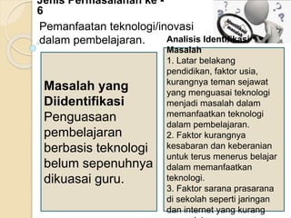 Jenis Permasalahan ke -
6
Pemanfaatan teknologi/inovasi
dalam pembelajaran.
Masalah yang
Diidentifikasi
Penguasaan
pembelajaran
berbasis teknologi
belum sepenuhnya
dikuasai guru.
Analisis Identifikasi
Masalah
1. Latar belakang
pendidikan, faktor usia,
kurangnya teman sejawat
yang menguasai teknologi
menjadi masalah dalam
memanfaatkan teknologi
dalam pembelajaran.
2. Faktor kurangnya
kesabaran dan keberanian
untuk terus menerus belajar
dalam memanfaatkan
teknologi.
3. Faktor sarana prasarana
di sekolah seperti jaringan
dan internet yang kurang
 
