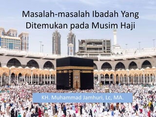 Masalah-masalah Ibadah Yang
Ditemukan pada Musim Haji
KH. Muhammad Jamhuri, Lc, MA.
 