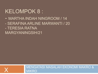 KELOMPOK 8 : 
- MARTHA INDAH NINGROOM / 14 
- SERAFINA ARLINE MARWANTI / 20 
- TERESIA RATNA 
MARGYANINGSIH/21 
MENGATASI MASALAH EKONOMI MAKRO & 
X MIKRO 
 