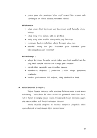  system pasar dan persaingan bebas motif mencari laba terpusat pada 
10 
kepentingan diri sendiri peranan pemerintah terbatas 
Kebaikannya : 
 setiap orang diberi kebebasan dan kesempatan untuk berusaha sebaik-baiknya 
 setiap orang bebas memiliki alat-alat produksi 
 setiap orang bebas memilih bidang usaha yang disukainya 
 persaingan dapat menyebabkan adanya dorongan untuk maju 
 produksi barang dan jasa didasarkan pada kebutuhan pasar 
tidak ada paksaan dari pemerintah 
Kelemahannya : 
 adanya kebebasan berusaha mengakibatkan yang kuat semakin kuat dan 
yang lemah semakin terdesak dan akhirnya pailit atau mati 
 menimbulkan monopoloi yang merugikan manusia 
 menimbulkan eksploitasi ( penindasan ) tidak adanya pemerataan 
pendapatan 
 stabilitas perekonomian tidak terjamin, sering menimbulkan krisis. 
D. Sistem Ekonomi Campuran 
Sistem ekonomi campuran pada umumnya ditetapkan pada negara-negara 
berkembang. Dalam sistem ini sektor swasta dan pemerintah sama-sama diakui. 
Hal ini berarti di samping sektor swasta, terdapat pula badan perencana negara 
yang merencanakan arah dan perkembangan ekonomi. 
Sistem ekonomi campuran ini dasarnya merupakan perpaduan antara 
sistem ekonomi terpusat dengan sistem ekonomi pasar 
 