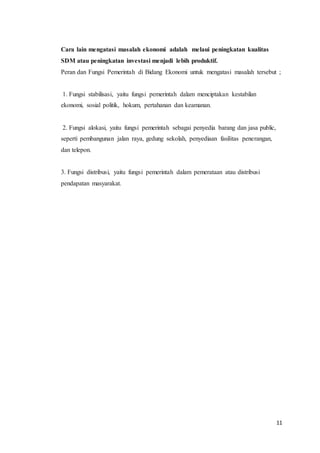 Cara lain mengatasi masalah ekonomi adalah melaui peningkatan kualitas 
SDM atau peningkatan investasi menjadi lebih produktif. 
Peran dan Fungsi Pemerintah di Bidang Ekonomi untuk mengatasi masalah tersebut ; 
11 
1. Fungsi stabilisasi, yaitu fungsi pemerintah dalam menciptakan kestabilan 
ekonomi, sosial politik, hokum, pertahanan dan keamanan. 
2. Fungsi alokasi, yaitu fungsi pemerintah sebagai penyedia barang dan jasa public, 
seperti pembangunan jalan raya, gedung sekolah, penyediaan fasilitas penerangan, 
dan telepon. 
3. Fungsi distribusi, yaitu fungsi pemerintah dalam pemerataan atau distribusi 
pendapatan masyarakat. 
 