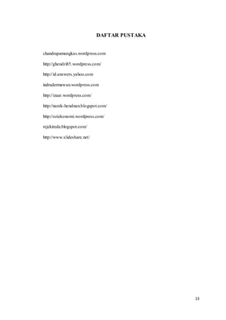 13 
DAFTAR PUSTAKA 
chandrapamungkas.wordpress.com 
http://ghendri85.wordpress.com/ 
http://id.answers.yahoo.com 
indradermawan.wordpress.com 
http://izaar.wordpress.com/ 
http://nanik-hendnan.blogspot.com/ 
http://oziekonomi.wordpress.com/ 
rejekireda.blogspot.com/ 
http://www.slideshare.net/ 
