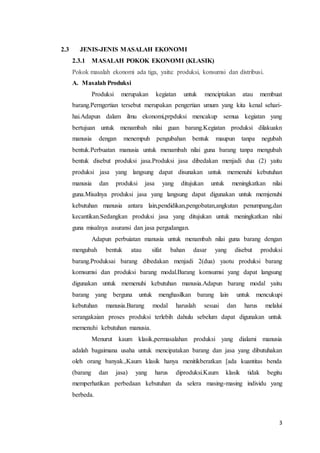 3 
2.3 JENIS-JENIS MASALAH EKONOMI 
2.3.1 MASALAH POKOK EKONOMI (KLASIK) 
Pokok masalah ekonomi ada tiga, yaitu: produksi, konsumsi dan distribusi. 
A. Masalah Produksi 
Produksi merupakan kegiatan untuk menciptakan atau membuat 
barang.Perngertian tersebut merupakan pengertian umum yang kita kenal sehari-hai. 
Adapun dalam ilmu ekonomi,prpduksi mencakup semua kegiatan yang 
bertujuan untuk menambah nilai guan barang.Kegiatan produksi dilakuakn 
manusia dengan menempuh pengubahan bentuk maupun tanpa negubah 
bentuk.Perbuatan manusia untuk menambah nilai guna barang tanpa mengubah 
bentuk disebut produksi jasa.Produksi jasa dibedakan menjadi dua (2) yaitu 
produksi jasa yang langsung dapat disunakan untuk memenuhi kebutuhan 
manusia dan produksi jasa yang ditujukan untuk meningkatkan nilai 
guna.Misalnya produksi jasa yang langsung dapat digunakan untuk memjenuhi 
kebutuhan manusia antara lain,pendidikan,pengobatan,angkutan penumpang,dan 
kecantikan.Sedangkan produksi jasa yang ditujukan untuk meningkatkan nilai 
guna misalnya asuransi dan jasa pergudangan. 
Adapun perbuiatan manusia untuk menambah nilai guna barang dengan 
mengubah bentuk atau sifat bahan dasar yang disebut produksi 
barang.Produksai barang dibedakan menjadi 2(dua) yaotu produksi barang 
komsumsi dan produksi barang modal.Barang komsumsi yang dapat langsung 
digunakan untuk memenuhi kebutuhan manusia.Adapun barang modal yaitu 
barang yang berguna untuk menghasilkan barang lain untuk mencukupi 
kebutuhan manusia.Barang modal haruslah sesuai dan harus melalui 
serangakaian proses produksi terlebih dahulu sebelum dapat digunakan untuk 
memenuhi kebutuhan manusia. 
Menurut kaum klasik,permasalahan produksi yang dialami manusia 
adalah bagaimana usaha untuk mencipatakan barang dan jasa yang dibutuhakan 
oleh orang banyak.,Kaum klasik hanya menitikberatkan [ada kuantitas benda 
(barang dan jasa) yang harus diproduksi.Kaum klasik tidak begitu 
memperhatikan perbedaan kebutuhan da selera masing-masing individu yang 
berbeda. 
 