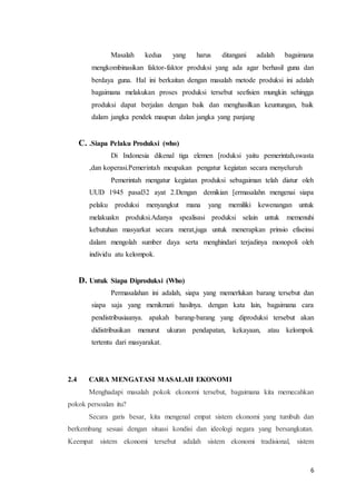Masalah kedua yang harus ditangani adalah bagaimana 
mengkombinasikan faktor-faktor produksi yang ada agar berhasil guna dan 
berdaya guna. Hal ini berkaitan dengan masalah metode produksi ini adalah 
bagaimana melakukan proses produksi tersebut seefisien mungkin sehingga 
produksi dapat berjalan dengan baik dan menghasilkan keuntungan, baik 
dalam jangka pendek maupun dalan jangka yang panjang 
6 
C. .Siapa Pelaku Produksi (who) 
Di Indonesia dikenal tiga elemen [roduksi yaitu pemerintah,swasta 
,dan koperasi.Pemerintah meupakan pengatur kegiatan secara menyeluruh 
Pemerintah mengatur kegiatan produksi sebagaiman telah diatur oleh 
UUD 1945 pasal32 ayat 2.Dengan demikian [ermasalahn mengenai siapa 
pelaku produksi menyangkut mana yang memiliki kewenangan untuk 
melakuakn produksi.Adanya spealisasi produksi selain untuk memenuhi 
kebutuhan masyarkat secara merat,juga untuk menerapkan prinsio efiseinsi 
dalam mengolah sumber daya serta menghindari terjadinya monopoli oleh 
individu atu kelompok. 
D. Untuk Siapa Diproduksi (Who) 
Permasalahan ini adalah, siapa yang memerlukan barang tersebut dan 
siapa saja yang menikmati hasilnya. dengan kata lain, bagaimana cara 
pendistribusiaanya. apakah barang-barang yang diproduksi tersebut akan 
didistribusikan menurut ukuran pendapatan, kekayaan, atau kelompok 
tertentu dari masyarakat. 
2.4 CARA MENGATASI MASALAH EKONOMI 
Menghadapi masalah pokok ekonomi tersebut, bagaimana kita memecahkan 
pokok persoalan itu? 
Secara garis besar, kita mengenal empat sistem ekonomi yang tumbuh dan 
berkembang sesuai dengan situasi kondisi dan ideologi negara yang bersangkutan. 
Keempat sistem ekonomi tersebut adalah sistem ekonomi tradisional, sistem 
 