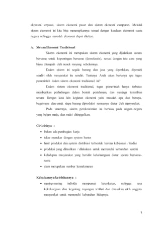 ekonomi terpusat, sistem ekonomi pasar dan sistem ekonomi campuran. Melaluli 
sistem ekonomi ini kita bisa menerapkannya sesuai dengan keadaan ekonomi suatu 
negara sehingga masalah ekonomi dapat ditekan. 
7 
A. Sistem Ekonomi Tradisional 
Sistem ekonomi ini merupakan sistem ekonomi yang dijalankan secara 
bersama untuk kepentingan bersama (demokratis), sesuai dengan tata cara yang 
biasa ditempuh oleh nenek moyang sebelumnya. 
Dalam sistem ini segala barang dan jasa yang diperlukan, dipenuhi 
sendiri oleh masyarakat itu sendiri. Tentunya Anda akan bertanya apa tugas 
pemerintah dalam sistem ekonomi tradisional ini? 
Dalam sistem ekonomi tradisional, tugas pemerintah hanya terbatas 
memberikan perlindungan dalam bentuk pertahanan, dan menjaga ketertiban 
umum. Dengan kata lain kegiatan ekonomi yaitu masalah apa dan berapa, 
bagaimana dan untuk siapa barang diproduksi semuanya diatur oleh masyarakat. 
Pada umumnya, sistem perekonomian ini berlaku pada negara-negara 
yang belum maju, dan mulai ditinggalkan. 
Ciri-cirinya : 
 belum ada pembagian kerja 
 tukar menukar dengan system barter 
 hasil produksi dan system distribusi terbentuk karena kebiasaan / tradisi 
 produksi yang dihasilkan / dilakukan untuk memenuhi kebutuhan sendiri 
 kehidupan masyarakat yang bersifat kekeluargaan diatur secara bersama-sama 
 alam merupakan sumber kemakmuran 
Kebaikannya/kelebihannya : 
 masing-masing individu mempunyai keterikatan, sehingga rasa 
kekeluargaan dan kegotong royongan terlihat dan dirasakan oleh anggota 
masyarakat untuk memenuhi kebutuhan hidupnya. 
 