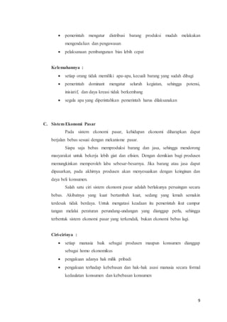  pemerintah mengatur distribusi barang produksi mudah melakukan 
9 
mengendalian dan pengawasan 
 pelaksanaan pembangunan bias lebih cepat 
Kelemahannya : 
 setiap orang tidak memiliki apa-apa, kecuali barang yang sudah dibagi 
 pemerintah dominant mengatur seluruh kegiatan, sehingga potensi, 
inisiatif, dan daya kreasi tidak berkembang 
 segala apa yang diperintahkan pemerintah harus dilaksanakan 
C. Sistem Ekonomi Pasar 
Pada sistem ekonomi pasar, kehidupan ekonomi diharapkan dapat 
berjalan bebas sesuai dengan mekanisme pasar. 
Siapa saja bebas memproduksi barang dan jasa, sehingga mendorong 
masyarakat untuk bekerja lebih giat dan efisien. Dengan demikian bagi produsen 
memungkinkan memperoleh laba sebesar-besarnya. Jika barang atau jasa dapat 
dipasarkan, pada akhirnya produsen akan menyesuaikan dengan keinginan dan 
daya beli konsumen. 
Salah satu ciri sistem ekonomi pasar adalah berlakunya persaingan secara 
bebas. Akibatnya yang kuat bertambah kuat, sedang yang lemah semakin 
terdesak tidak berdaya. Untuk mengatasi keadaan itu pemerintah ikut campur 
tangan melalui peraturan perundang-undangan yang dianggap perlu, sehingga 
terbentuk sistem ekonomi pasar yang terkendali, bukan ekonomi bebas lagi. 
Ciri-cirinya : 
 setiap manusia baik sebagai produsen maupun konsumen dianggap 
sebagai homo ekonomikus 
 pengakuan adanya hak milik pribadi 
 pengakuan terhadap kebebasan dan hak-hak asasi manusia secara formal 
kedaulatan konsumen dan kebebasan konsumen 
 