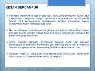 KESAN BERCAMPUR
 Indonesia menubuhkan sebuah organisasi tetap yang mempunyai kuasa untuk
mengadakan mesyuarat dengan pemimpin masyarakat dan pemilik-pemilik
ladang untuk bersama-sama melaksanakan langkah pencegahan segera,
sebelum tiba musim kemarau setiap tahun.
 Namun, sehingga hari ini langkah-langkah tersebut gagal dilaksanakan dengan
berkesan kerana kerajaan wilayah tidak mempunyai tenaga kerja, peralatan dan
peruntukan yang mencukupi.
 jerebu berpunca daripada pembakaran kawasan hutan dan kawasan
perladangan di Sumatera, Kalimantan dan beberapa pulau lain di Indonesia
semasa kerja pembersihan kawasan bagi melaksanakan tanaman baru.
 Kerajaan Indonesia yang perlu bertanggungjawab memastikan pembakaran
hutan secara tidak terkawal tidak berlaku di negara itu.
 