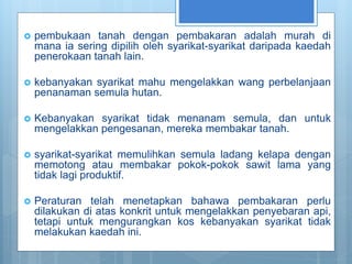  pembukaan tanah dengan pembakaran adalah murah di
mana ia sering dipilih oleh syarikat-syarikat daripada kaedah
penerokaan tanah lain.
 kebanyakan syarikat mahu mengelakkan wang perbelanjaan
penanaman semula hutan.
 Kebanyakan syarikat tidak menanam semula, dan untuk
mengelakkan pengesanan, mereka membakar tanah.
 syarikat-syarikat memulihkan semula ladang kelapa dengan
memotong atau membakar pokok-pokok sawit lama yang
tidak lagi produktif.
 Peraturan telah menetapkan bahawa pembakaran perlu
dilakukan di atas konkrit untuk mengelakkan penyebaran api,
tetapi untuk mengurangkan kos kebanyakan syarikat tidak
melakukan kaedah ini.
 
