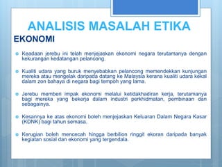ANALISIS MASALAH ETIKA
EKONOMI
 Keadaan jerebu ini telah menjejaskan ekonomi negara terutamanya dengan
kekurangan kedatangan pelancong.
 Kualiti udara yang buruk menyebabkan pelancong memendekkan kunjungan
mereka atau mengelak daripada datang ke Malaysia kerana kualiti udara kekal
dalam zon bahaya di negara bagi tempoh yang lama.
 Jerebu memberi impak ekonomi melalui ketidakhadiran kerja, terutamanya
bagi mereka yang bekerja dalam industri perkhidmatan, pembinaan dan
sebagainya.
 Kesannya ke atas ekonomi boleh menjejaskan Keluaran Dalam Negara Kasar
(KDNK) bagi tahun semasa.
 Kerugian boleh mencecah hingga berbilion ringgit ekoran daripada banyak
kegiatan sosial dan ekonomi yang tergendala.
 