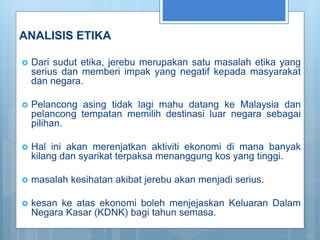 ANALISIS ETIKA
 Dari sudut etika, jerebu merupakan satu masalah etika yang
serius dan memberi impak yang negatif kepada masyarakat
dan negara.
 Pelancong asing tidak lagi mahu datang ke Malaysia dan
pelancong tempatan memilih destinasi luar negara sebagai
pilihan.
 Hal ini akan merenjatkan aktiviti ekonomi di mana banyak
kilang dan syarikat terpaksa menanggung kos yang tinggi.
 masalah kesihatan akibat jerebu akan menjadi serius.
 kesan ke atas ekonomi boleh menjejaskan Keluaran Dalam
Negara Kasar (KDNK) bagi tahun semasa.
 