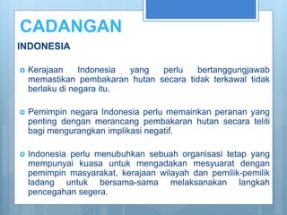 CADANGAN
INDONESIA
 Kerajaan Indonesia yang perlu bertanggungjawab
memastikan pembakaran hutan secara tidak terkawal tidak
berlaku di negara itu.
 Pemimpin negara Indonesia perlu memainkan peranan yang
penting dengan merancang pembakaran hutan secara teliti
bagi mengurangkan implikasi negatif.
 Indonesia perlu menubuhkan sebuah organisasi tetap yang
mempunyai kuasa untuk mengadakan mesyuarat dengan
pemimpin masyarakat, kerajaan wilayah dan pemilik-pemilik
ladang untuk bersama-sama melaksanakan langkah
pencegahan segera.
 