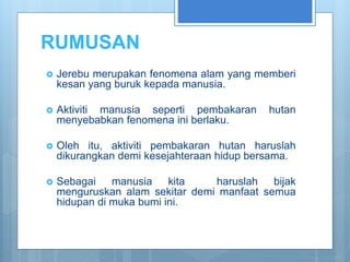 RUMUSAN
 Jerebu merupakan fenomena alam yang memberi
kesan yang buruk kepada manusia.
 Aktiviti manusia seperti pembakaran hutan
menyebabkan fenomena ini berlaku.
 Oleh itu, aktiviti pembakaran hutan haruslah
dikurangkan demi kesejahteraan hidup bersama.
 Sebagai manusia kita haruslah bijak
menguruskan alam sekitar demi manfaat semua
hidupan di muka bumi ini.
 
