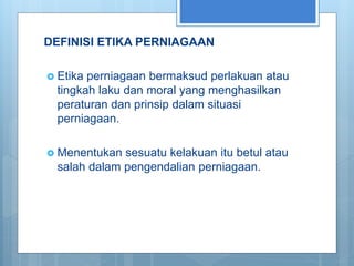 DEFINISI ETIKA PERNIAGAAN
 Etika perniagaan bermaksud perlakuan atau
tingkah laku dan moral yang menghasilkan
peraturan dan prinsip dalam situasi
perniagaan.
 Menentukan sesuatu kelakuan itu betul atau
salah dalam pengendalian perniagaan.
 
