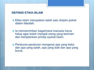 DEFINISI ETIKA ISLAM
 Etika Islam merupakan salah satu disiplin pokok
dalam falsafah.
 Ia mencerminkan bagaimana manusia harus
hidup agar boleh menjadi orang yang beriman
dan menjalankan prinsip syariat Islam.
 Peraturan-peraturan mengenai apa yang betul
dan apa yang salah, apa yang baik dan apa yang
buruk.
 