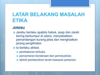 LATAR BELAKANG MASALAH
ETIKA
JEREBU
 Jerebu berlaku apabila habuk, asap dan zarah
kering berkumpul di udara, menyebabkan
pemandangan kurang jelas dan menghadkan
jarang penglihatan.
 Ia berlaku akibat;
 pembakaran terbuka.
 pencemaran kenderaan dan perindustrian.
 aktiviti pembersihan tanah kawasan pertanian.
 