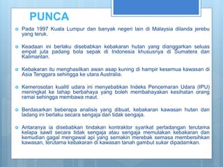 PUNCA
 Pada 1997 Kuala Lumpur dan banyak negeri lain di Malaysia dilanda jerebu
yang teruk.
 Keadaan ini berlaku disebabkan kebakaran hutan yang dianggarkan seluas
empat juta padang bola sepak di Indonesia khususnya di Sumatera dan
Kalimantan.
 Kebakaran itu menghasilkan awan asap kuning di hampir kesemua kawasan di
Asia Tenggara sehingga ke utara Australia.
 Kemerosotan kualiti udara ini menyebabkan Indeks Pencemaran Udara (IPU)
meningkat ke tahap berbahaya yang boleh membahayakan kesihatan orang
ramai sehingga membawa maut.
 Berdasarkan beberapa analisis yang dibuat, kebakaran kawasan hutan dan
ladang ini berlaku secara sengaja dan tidak sengaja.
 Antaranya ia disebabkan tindakan kontraktor syarikat perladangan terutama
kelapa sawit secara tidak sengaja atau sengaja memulakan kebakaran dan
kemudian gagal mengawal api yang semakin merebak semasa membersihkan
kawasan, terutama kebakaran di kawasan tanah gambut sukar dipadamkan.
 