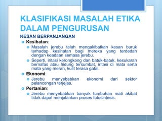 KLASIFIKASI MASALAH ETIKA
DALAM PENGURUSAN
KESAN BERPANJANGAN
 Kesihatan:
 Masalah jerebu telah mengakibatkan kesan buruk
terhadap kesihatan bagi mereka yang terdedah
dengan keadaan semasa jerebu.
 Seperti, iritasi kerongkong dan batuk-batuk, kesukaran
bernafas atau hidung tersumbat, iritasi di mata serta
mata yang merah, kulit terasa gatal.
 Ekonomi:
 Jerebu menyebabkan ekonomi dari sektor
pelancongan terjejas.
 Pertanian:
 Jerebu menyebabkan banyak tumbuhan mati akibat
tidak dapat menjalankan proses fotosintesis.
 