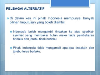 PELBAGAI ALTERNATIF
 Di dalam kes ini pihak Indonesia mempunyai banyak
pilihan keputusan yang boleh diambil:
 Indonesia boleh mengambil tindakan ke atas syarikat-
syarikat yang membakar hutan maka tiada pembakaran
berlaku dan jerebu tidak berlaku.
 Pihak Indonesia tidak mengambil apa-apa tindakan dan
jerebu terus berlaku.
 
