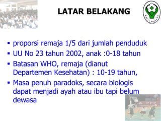 LATAR BELAKANG
 proporsi remaja 1/5 dari jumlah penduduk
 UU No 23 tahun 2002, anak :0-18 tahun
 Batasan WHO, remaja (dianut
Departemen Kesehatan) : 10-19 tahun,
 Masa penuh paradoks, secara biologis
dapat menjadi ayah atau ibu tapi belum
dewasa
 