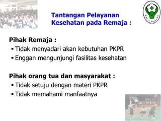 Tantangan Pelayanan
Kesehatan pada Remaja :
Pihak Remaja :
 Tidak menyadari akan kebutuhan PKPR
 Enggan mengunjungi fasilitas kesehatan
Pihak orang tua dan masyarakat :
 Tidak setuju dengan materi PKPR
 Tidak memahami manfaatnya
 