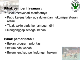 Pihak pemberi layanan :
 Tidak menyadari manfaatnya
 Ragu karena tidak ada dukungan hukum/peraturan
resmi
 Tidak yakin pada kemampuan diri
 Menganggap sebagai beban
Pihak pemerintah :
 Bukan program prioritas
 Belum ada wadah
 Belum lengkap perlindungan hukum
 