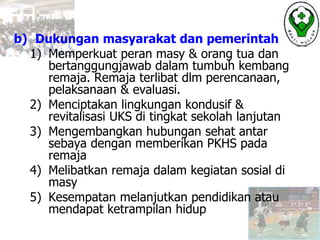 b) Dukungan masyarakat dan pemerintah
1) Memperkuat peran masy & orang tua dan
bertanggungjawab dalam tumbuh kembang
remaja. Remaja terlibat dlm perencanaan,
pelaksanaan & evaluasi.
2) Menciptakan lingkungan kondusif &
revitalisasi UKS di tingkat sekolah lanjutan
3) Mengembangkan hubungan sehat antar
sebaya dengan memberikan PKHS pada
remaja
4) Melibatkan remaja dalam kegiatan sosial di
masy
5) Kesempatan melanjutkan pendidikan atau
mendapat ketrampilan hidup
 