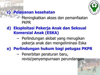 c) Pelayanan kesehatan
– Meningkatkan akses dan pemanfaatan
PKPR
d) Eksploitasi Pekerja Anak dan Seksual
Komersial Anak (ESKA)
– Perlindungan akibat yang merugikan
pekerja anak dan mengeliminasi Eska
e) Perlindungan hukum bagi petugas PKPR
– Penerbitan peraturan baru,
revisi/penyempurnaan perundangan
 