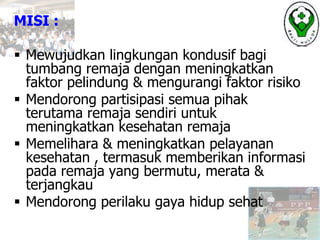 MISI :
 Mewujudkan lingkungan kondusif bagi
tumbang remaja dengan meningkatkan
faktor pelindung & mengurangi faktor risiko
 Mendorong partisipasi semua pihak
terutama remaja sendiri untuk
meningkatkan kesehatan remaja
 Memelihara & meningkatkan pelayanan
kesehatan , termasuk memberikan informasi
pada remaja yang bermutu, merata &
terjangkau
 Mendorong perilaku gaya hidup sehat
 