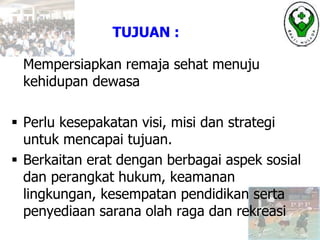 Mempersiapkan remaja sehat menuju
kehidupan dewasa
 Perlu kesepakatan visi, misi dan strategi
untuk mencapai tujuan.
 Berkaitan erat dengan berbagai aspek sosial
dan perangkat hukum, keamanan
lingkungan, kesempatan pendidikan serta
penyediaan sarana olah raga dan rekreasi
TUJUAN :
 