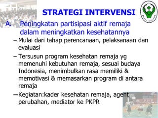 A. Peningkatan partisipasi aktif remaja
dalam meningkatkan kesehatannya
– Mulai dari tahap perencanaan, pelaksanaan dan
evaluasi
– Tersusun program kesehatan remaja yg
memenuhi kebutuhan remaja, sesuai budaya
Indonesia, menimbulkan rasa memiliki &
memotivasi & memasarkan program di antara
remaja
─Kegiatan:kader kesehatan remaja, agent
perubahan, mediator ke PKPR
STRATEGI INTERVENSI
 