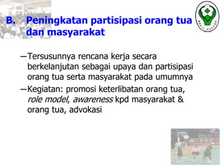 B. Peningkatan partisipasi orang tua
dan masyarakat
─Tersusunnya rencana kerja secara
berkelanjutan sebagai upaya dan partisipasi
orang tua serta masyarakat pada umumnya
─Kegiatan: promosi keterlibatan orang tua,
role model, awareness kpd masyarakat &
orang tua, advokasi
 