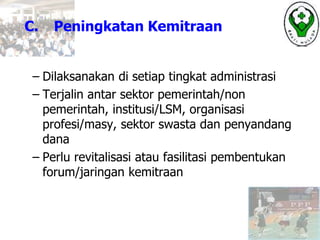 C. Peningkatan Kemitraan
– Dilaksanakan di setiap tingkat administrasi
– Terjalin antar sektor pemerintah/non
pemerintah, institusi/LSM, organisasi
profesi/masy, sektor swasta dan penyandang
dana
– Perlu revitalisasi atau fasilitasi pembentukan
forum/jaringan kemitraan
 
