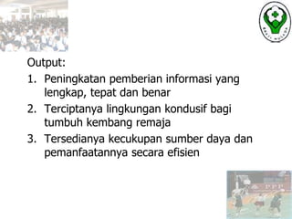 Output:
1. Peningkatan pemberian informasi yang
lengkap, tepat dan benar
2. Terciptanya lingkungan kondusif bagi
tumbuh kembang remaja
3. Tersedianya kecukupan sumber daya dan
pemanfaatannya secara efisien
 