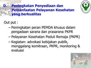 D. Peningkatan Penyediaan dan
Pemanfaatan Pelayanan Kesehatan
yang berkualitas
Out put :
– Peningkatan peran PEMDA khusus dalam
pengadaan sarana dan prasarana PKPR
– Pelayanan Kesehatan Peduli Remaja (PKPR)
– Kegiatan: advokasi kebijakan publik,
menggalang kemitraan, PKPR, monitoring &
evaluasi
 