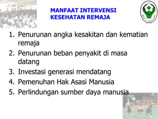 1. Penurunan angka kesakitan dan kematian
remaja
2. Penurunan beban penyakit di masa
datang
3. Investasi generasi mendatang
4. Pemenuhan Hak Asasi Manusia
5. Perlindungan sumber daya manusia
MANFAAT INTERVENSI
KESEHATAN REMAJA
 