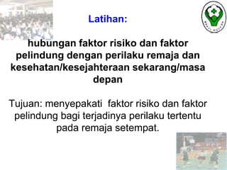 Latihan:
hubungan faktor risiko dan faktor
pelindung dengan perilaku remaja dan
kesehatan/kesejahteraan sekarang/masa
depan
Tujuan: menyepakati faktor risiko dan faktor
pelindung bagi terjadinya perilaku tertentu
pada remaja setempat.
 